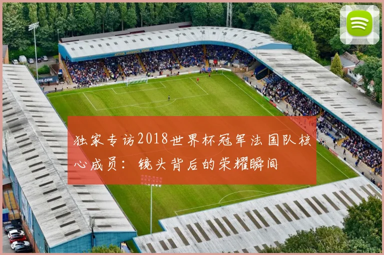 独家专访2018世界杯冠军法国队核心成员：镜头背后的荣耀瞬间