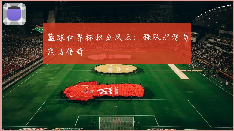 篮球世界杯积分风云:强队沉浮与黑马传奇