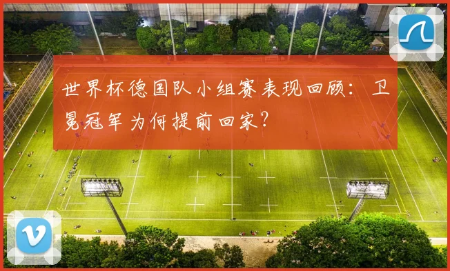 世界杯德国队小组赛表现回顾：卫冕冠军为何提前回家？