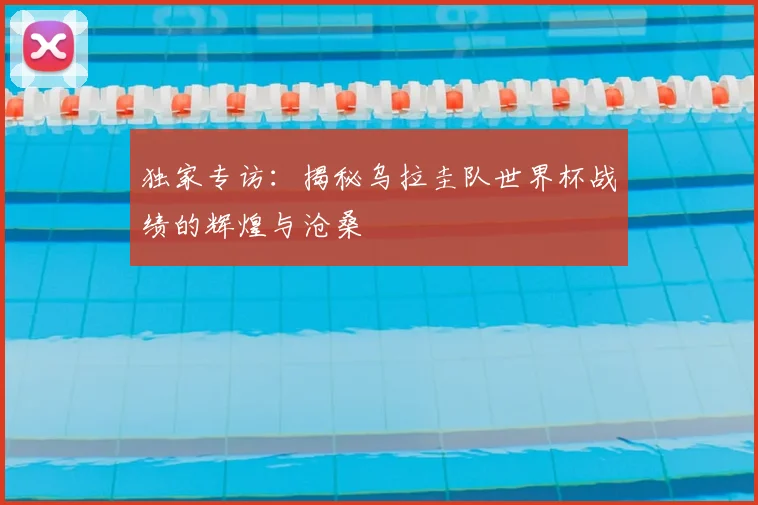 独家专访：揭秘乌拉圭队世界杯战绩的辉煌与沧桑