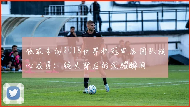 独家专访2018世界杯冠军法国队核心成员：镜头背后的荣耀瞬间
