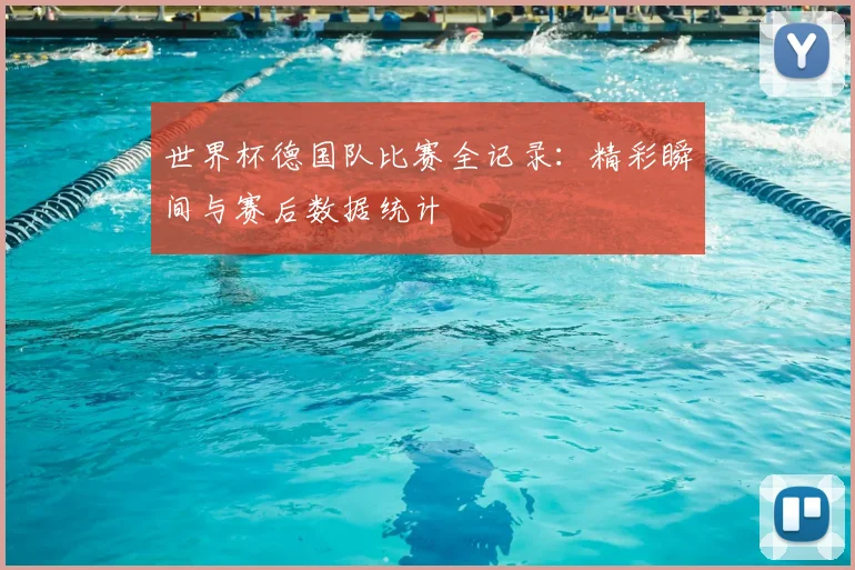 世界杯德国队比赛全记录：精彩瞬间与赛后数据统计