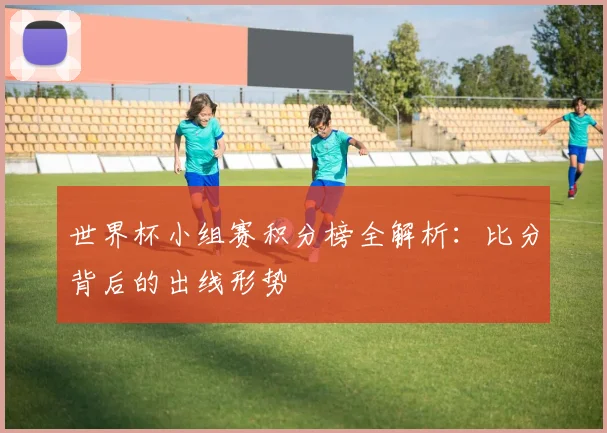 世界杯小组赛积分榜全解析：比分背后的出线形势