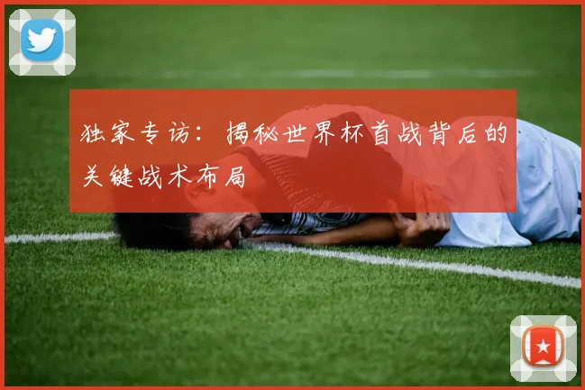 独家专访：揭秘世界杯首战背后的关键战术布局