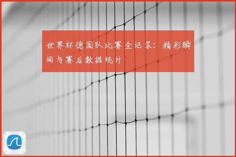 世界杯德国队比赛全记录：精彩瞬间与赛后数据统计
