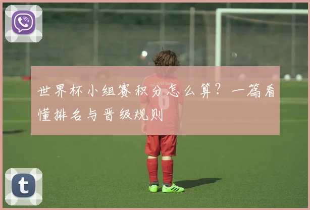 世界杯小组赛积分怎么算?一篇看懂排名与晋级规则