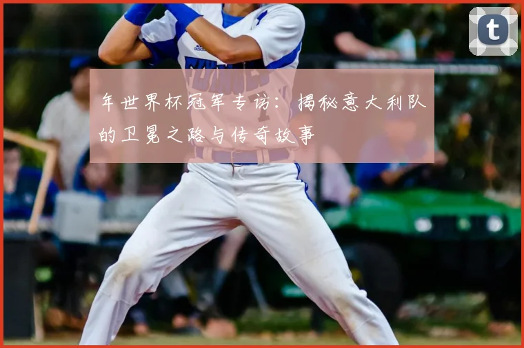 年世界杯冠军专访:揭秘意大利队的卫冕之路与传奇故事