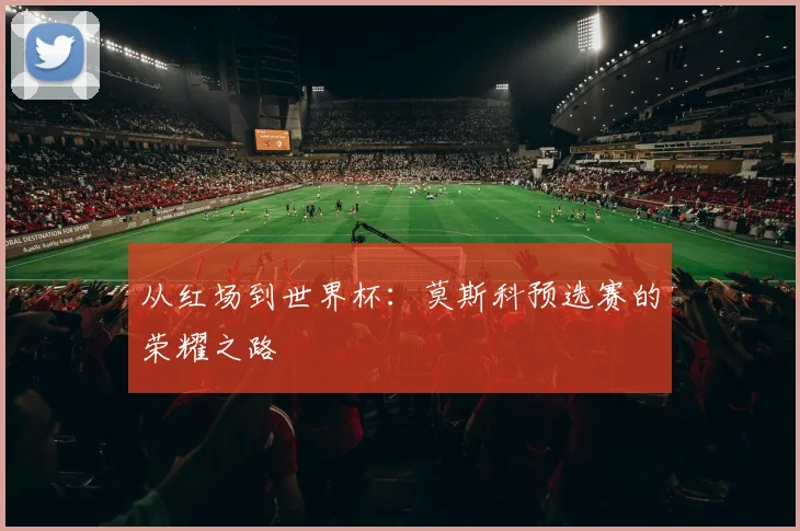 从红场到世界杯：莫斯科预选赛的荣耀之路