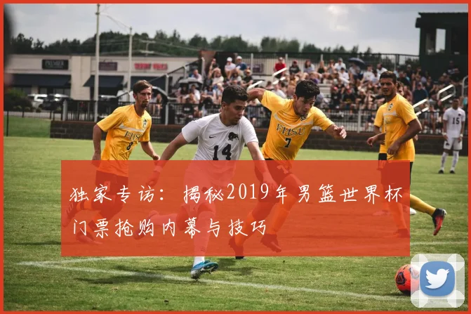 独家专访：揭秘2019年男篮世界杯门票抢购内幕与技巧