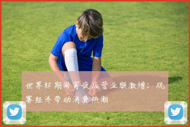 世界杯期间宵夜店营业额激增：观赛经济带动消费热潮