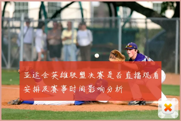 亚运会英雄联盟决赛是否直播观看安排及赛事时间影响分析