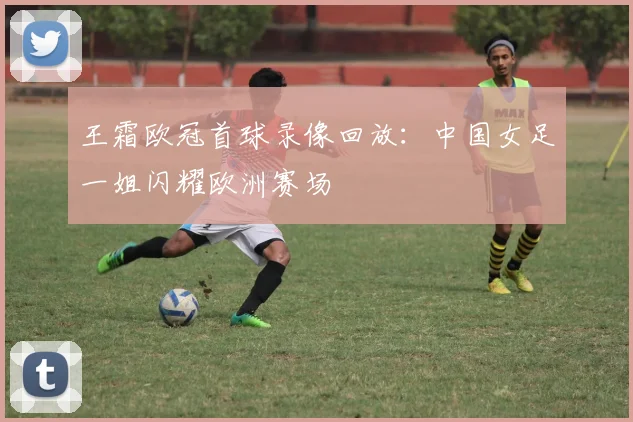 王霜欧冠首球录像回放：中国女足一姐闪耀欧洲赛场