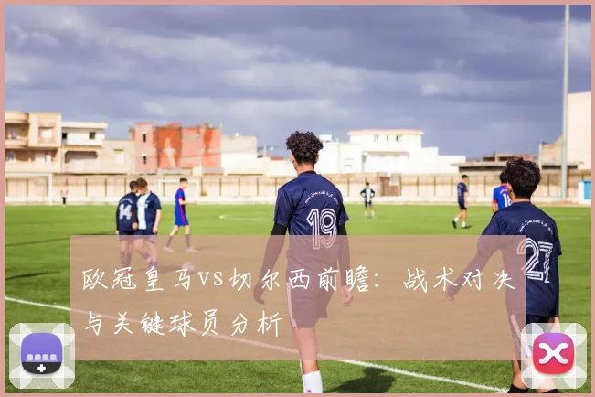 欧冠皇马vs切尔西前瞻：战术对决与关键球员分析