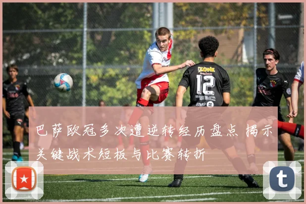 巴萨欧冠多次遭逆转经历盘点 揭示关键战术短板与比赛转折