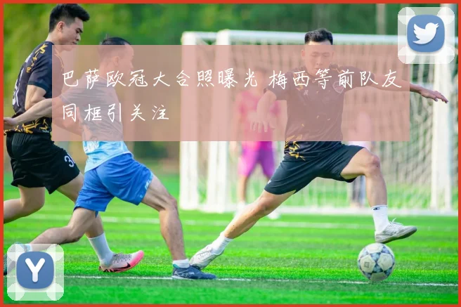 巴萨欧冠大合照曝光 梅西等前队友同框引关注