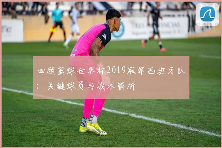 回顾篮球世界杯2019冠军西班牙队：关键球员与战术解析