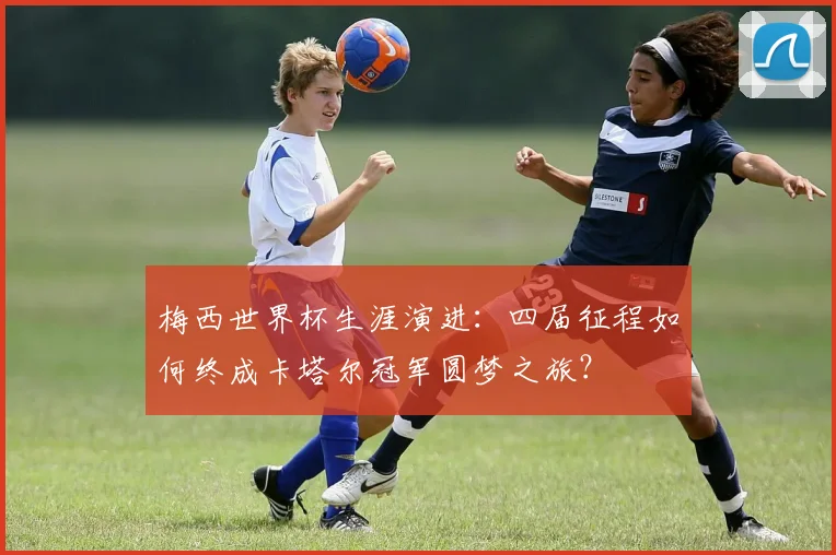 梅西世界杯生涯演进：四届征程如何终成卡塔尔冠军圆梦之旅？