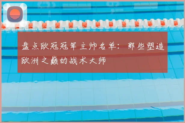 盘点欧冠冠军主帅名单：那些塑造欧洲之巅的战术大师