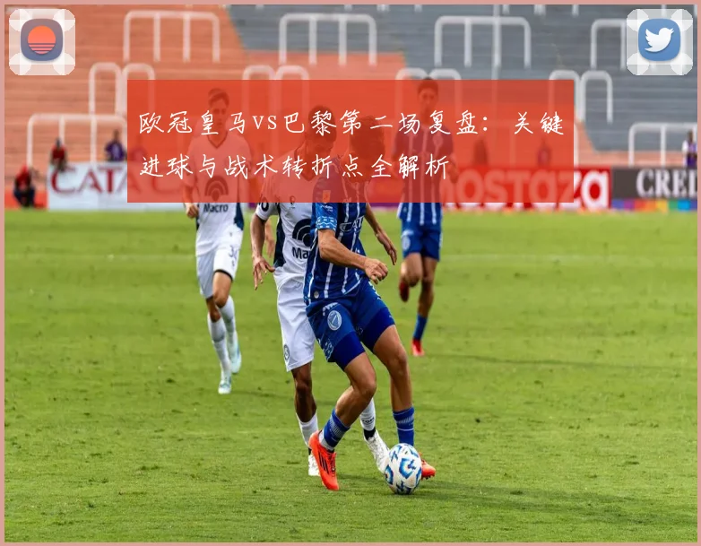 欧冠皇马vs巴黎第二场复盘：关键进球与战术转折点全解析